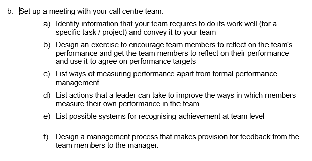 b. Set up a meeting with your call centre team:
a) Identify information that your team requires to do its work well (for a
specific task / project) and convey it to your team
b) Design an exercise to encourage team members to reflect on the team's
performance and get the team members to reflect on their performance
and use it to agree on performance targets
c) List ways of measuring performance apart from formal performance
management
d) List actions that a leader can take to improve the ways in which members
measure their own performance in the team
e) List possible systems for recognising achievement at team level
f)
Design a management process that makes provision for feedback from the
team members to the manager.