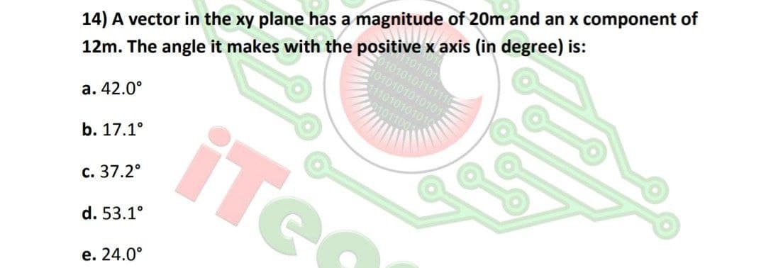 14) A vector in the xy plane has a magnitude of 20m and an x component of
0101010111111
101010101010
111010101010
12m. The angle it makes with the positive x axis (in degree) is:
101100
a. 42.0°
iTe
b. 17.1°
с. 37.2°
d. 53.1°
е. 24.0°
