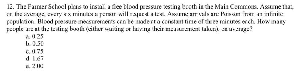 12. The Farmer School plans to install a free blood pressure testing booth in the Main Commons. Assume that,
on the average, every six minutes a person will request a test. Assume arrivals are Poisson from an infinite
population. Blood pressure measurements can be made at a constant time of three minutes each. How many
people are at the testing booth (either waiting or having their measurement taken), on average?
a. 0.25
b. 0.50
с. 0.75
d. 1.67
е. 2.00
