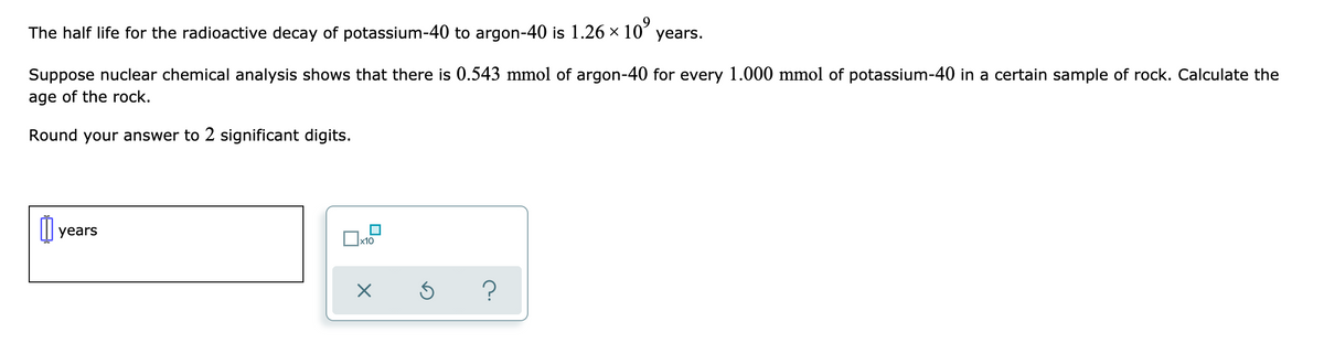 The half life for the radioactive decay of potassium-40 to argon-40 is 1.26 x 10
years.
Suppose nuclear chemical analysis shows that there is 0.543 mmol of argon-40 for every 1.000 mmol of potassium-40 in a certain sample of rock. Calculate the
age of the rock.
Round your answer to 2 significant digits.
years
Ox10
?
