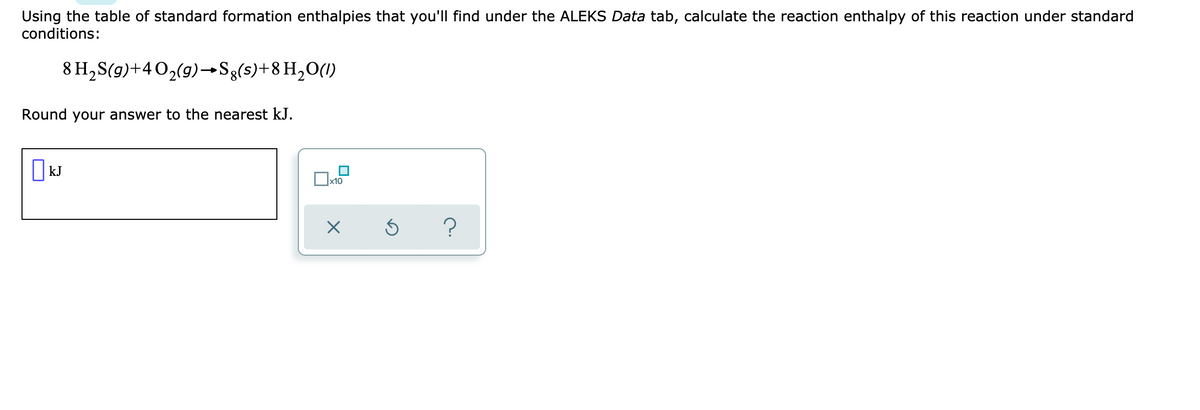 Using the table of standard formation enthalpies that you'll find under the ALEKS Data tab, calculate the reaction enthalpy of this reaction under standard
conditions:
8 H,S(g)+402(9)→Sg(s)+8 H,O(1)
Round your answer to the nearest kJ.
| kJ
?
