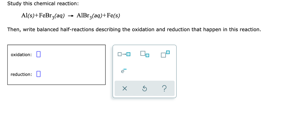 Study this chemical reaction:
Al(s)+FeBr,(aq) →
AIBr3(aq)+Fe(s)
Then, write balanced half-reactions describing the oxidation and reduction that happen in this reaction.
oxidation:||
reduction:||
