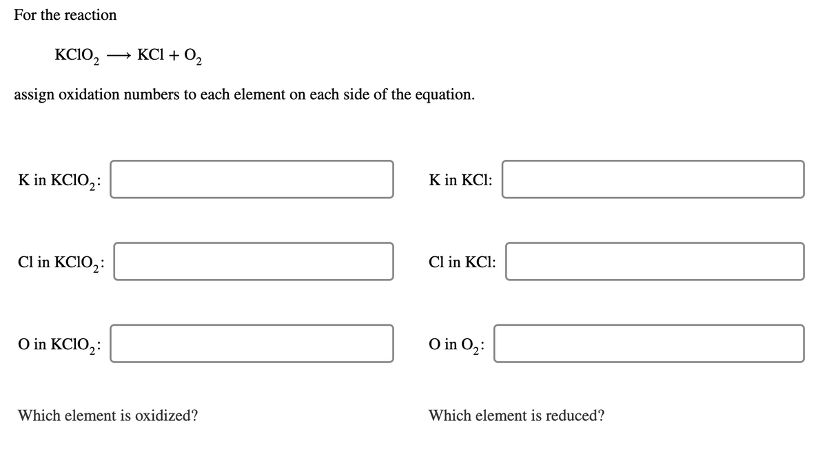 For the reaction
KCIO,
» KCI + 0,
assign oxidation numbers to each element on each side of the equation.
K in KCIO,:
K in KCl:
Cl in KCIO,:
Cl in KCl:
O in KCIO,:
O in O2:
Which element is oxidized?
Which element is reduced?
