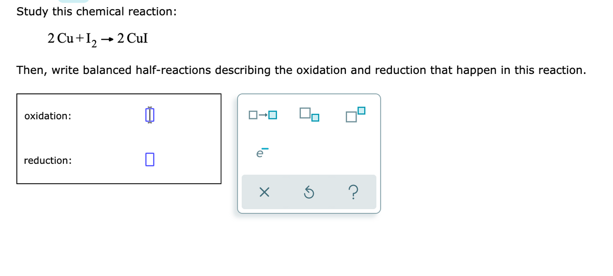 Study this chemical reaction:
2 Cu +I2 → 2 Cul
Then, write balanced half-reactions describing the oxidation and reduction that happen in this reaction.
oxidation:
reduction:
