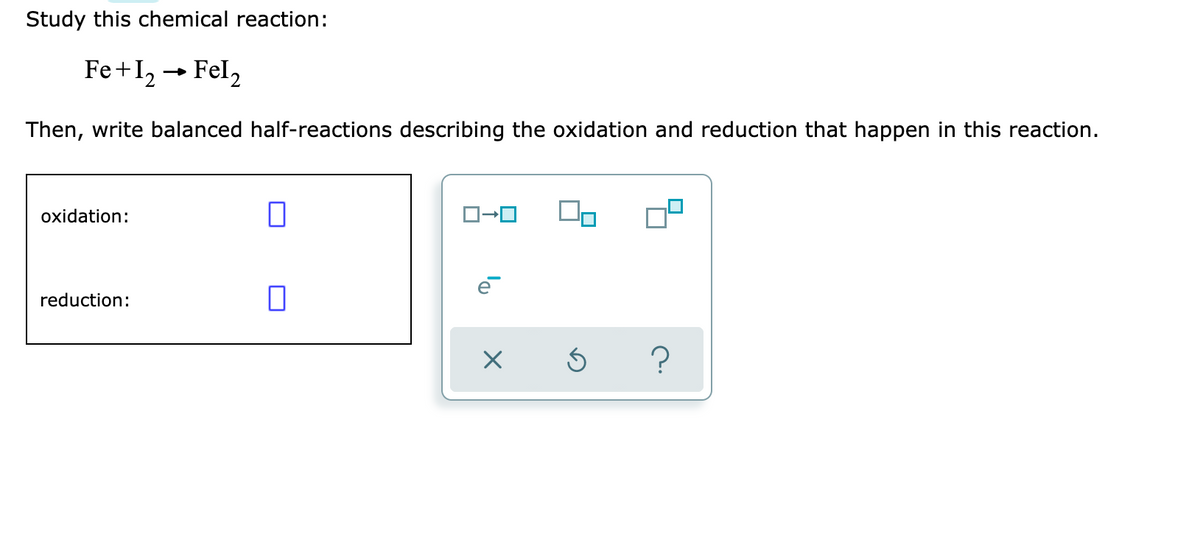 Study this chemical reaction:
Fe+I2 → Fel,
Then, write balanced half-reactions describing the oxidation and reduction that happen in this reaction.
oxidation:
e
reduction:
?
