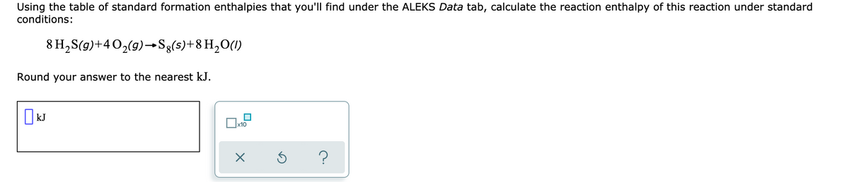 Using the table of standard formation enthalpies that you'll find under the ALEKS Data tab, calculate the reaction enthalpy of this reaction under standard
conditions:
8 H,S(g)+40,(9)→Sg(s)+8 H2O(1)
Round your answer to the nearest kJ.
||kJ
x10
