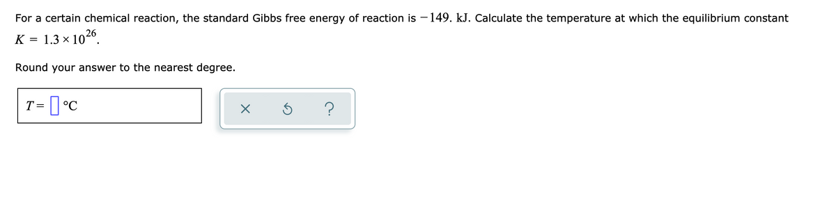 For a certain chemical reaction, the standard Gibbs free energy of reaction is - 149. kJ. Calculate the temperature at which the equilibrium constant
K = 1.3 × 1026.
Round your answer to the nearest degree.
T=
