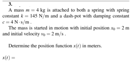 3.
A mass m = 4 kg is attached to both a spring with spring
constant k = 145 N/m and a dash-pot with damping constant
c = 4N-s/m.
The mass is started in motion with initial position xo = 2 m
and initial velocity vo = 2 m/s .
%3D
Determine the position function x(r) in meters.
x(1) =
