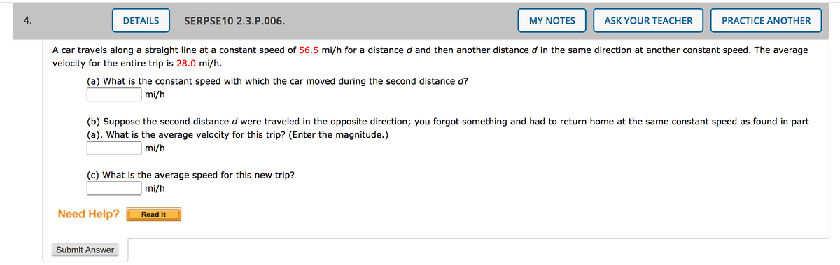 4.
DETAILS
SERPSE10 2.3.P.006.
MY ΝΟΤES
ASK YOUR TEACHER
PRACTICE ANOTHER
A car travels along a straight line at a constant speed of 56.5 mi/h for a distance d and then another distance d in the same direction at another constant speed. The average
velocity for the entire trip is 28.0 mi/h.
(a) What is the constant speed with which the car moved during the second distance d?
mi/h
(b) Suppose the second distance d were traveled in the opposite direction; you forgot something and had to return home at the same constant speed as found in part
(a). What is the average velocity for this trip? (Enter the magnitude.)
mi/h
(c) What is the average speed for this new trip?
mi/h
Need Help?
Read It
Submit Answer
