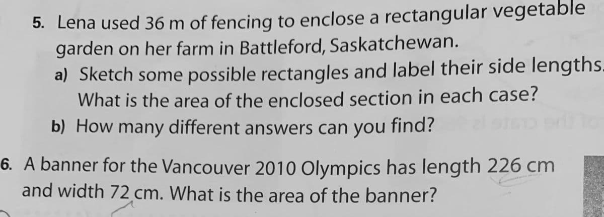 5. Lena used 36 m of fencing to enclose a rectangular vegetable
garden on her farm in Battleford, Saskatchewan.
a) Sketch some possible rectangles and label their side lengths.
What is the area of the enclosed section in each case?
b) How many different answers can you find?
6. A banner for the Vancouver 2010 OlympiCs has length 226 cm
and width 72 cm. What is the area of the banner?
