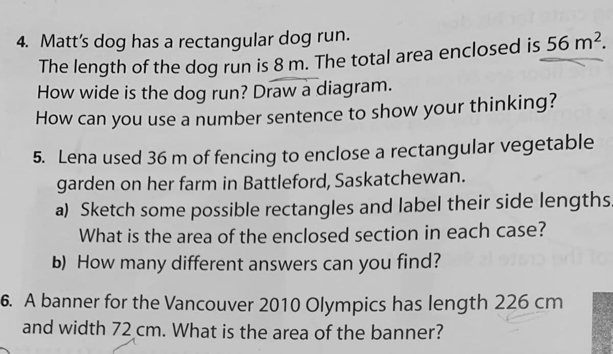 4. Matt's dog has a rectangular dog run.
The length of the dog run is 8 m. The total area enclosed is 56 m².
How wide is the dog run? Draw a diagram.
How can you use a number sentence to show your thinking?
5. Lena used 36 m of fencing to enclose a rectangular vegetable
garden on her farm in Battleford, Saskatchewan.
a) Sketch some possible rectangles and label their side lengths.
What is the area of the enclosed section in each case?
b) How many different answers can you find?
6. A banner for the Vancouver 2010 Olympics has length 226 cm
and width 72 cm. What is the area of the banner?

