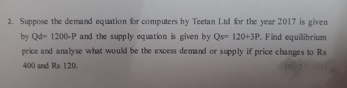 2. Suppose the demand equation for computers by Teetan Ltd for the year 2017 is given
by Qd= 1200-P and the supply equation is given by Qs= 120+3P. Find equilibrium
price and analyse what would be the excess demand or supply if price changes to Rs
400 and Rs 120.
