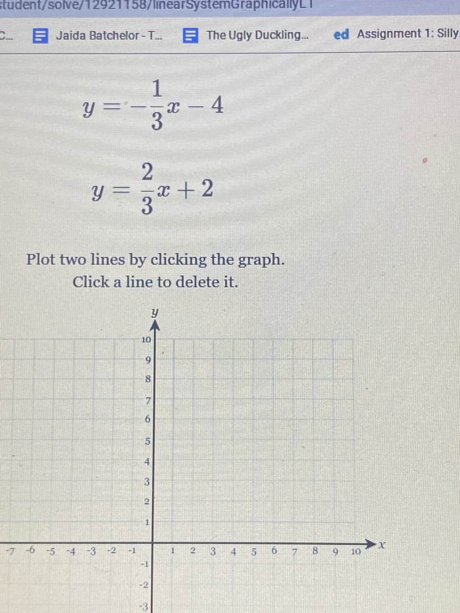 student/solve/12921158/linearSystemGraphicallyLT
C Jaida Batchelor - T..
E The Ugly Duckling.
ed Assignment 1: Silly.
1
y =-,x -4
3
x + 2
3
Plot two lines by clicking the graph.
Click a line to delete it.
10
9
8.
7.
6.
4
3
-7
-6
-5
-4
-3 -2
-1
13
4
10
