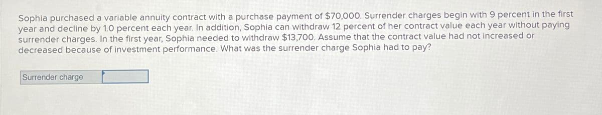 Sophia purchased a variable annuity contract with a purchase payment of $70,000. Surrender charges begin with 9 percent in the first
year and decline by 1.0 percent each year. In addition, Sophia can withdraw 12 percent of her contract value each year without paying
surrender charges. In the first year, Sophia needed to withdraw $13,700. Assume that the contract value had not increased or
decreased because of investment performance. What was the surrender charge Sophia had to pay?
Surrender charge