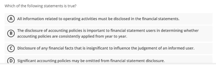 Which of the following statements is true?
A All information related to operating activities must be disclosed in the financial statements.
The disclosure of accounting policies is important to financial statement users in determining whether
B
accounting policies are consistently applied from year to year.
Disclosure of any financial facts that is insignificant to influence the judgement of an informed user.
(D Significant accounting policies may be omitted from financial statement disclosure.
