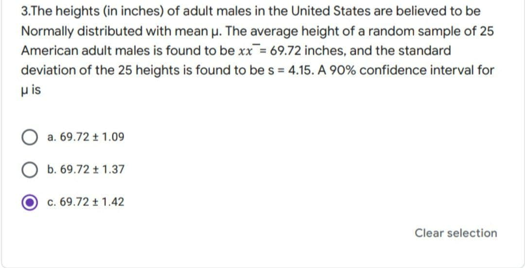 3.The heights (in inches) of adult males in the United States are believed to be
Normally distributed with mean u. The average height of a random sample of 25
American adult males is found to be xx = 69.72 inches, and the standard
deviation of the 25 heights is found to be s = 4.15. A 90% confidence interval for
u is
a. 69.72 t 1.09
b. 69.72 t 1.37
c. 69.72 t 1.42
Clear selection
