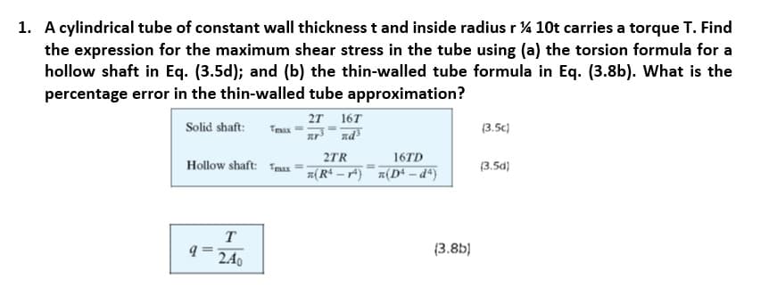 1. A cylindrical tube of constant wall thickness t and inside radius r % 10t carries a torque T. Find
the expression for the maximum shear stress in the tube using (a) the torsion formula for a
hollow shaft in Eq. (3.5d); and (b) the thin-walled tube formula in Eq. (3.8b). What is the
percentage error in the thin-walled tube approximation?
2т 16T
Solid shaft:
Tmax
(3.5c)
2TR
16TD
Hollow shaft: Tmax
(3.5d)
#(Rª – r*) z(D* – dª)
T
(3.8b)
2.40
