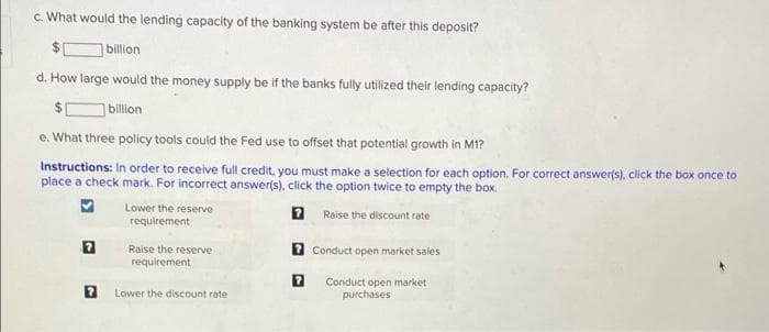c. What would the lending capacity of the banking system be after this deposit?
billion
d. How large would the money supply be if the banks fully utilized their lending capacity?
billion
e. What three policy tools could the Fed use to offset that potential growth in M1?
Instructions: In order to receive full credit, you must make a selection for each option. For correct answer(s), click the box once to
place a check mark. For incorrect answer(s), click the option twice to empty the box.
Lower the reserve
Raise the discount rate
requirement
Raise the reserve
7 Conduct open market sales
requirement
Conduct open market
purchases
Lower the discount rate
