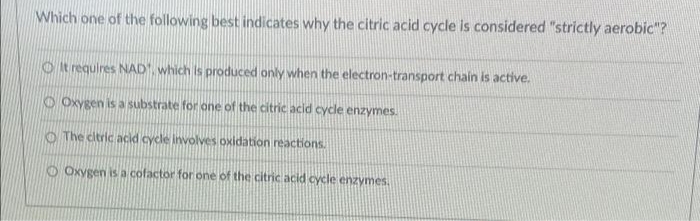 Which one of the following best indicates why the citric acid cycle is considered "strictly aerobic"?
O it requires NAD, which is produced only when the electron-transport chain is active.
O Oxygen is a substrate for one of the citric acid cycle enzymes.
O The citric acid cycle involves oxidation reactions.
O Oxygen is a cofactor for one of the citric acid cycle enzymes.
