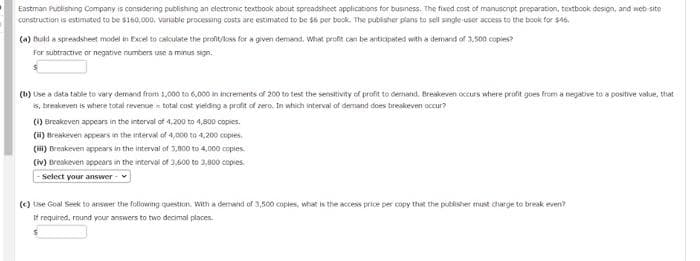 Eastman Publishing Company is considering publishng an electronic textbook about spreadsheet applications for business. The fixed cost of manuscrpt preparation, textbook design, and web site
construction is estimated to be $160,000, Varable processing costs are estimated to be $6 per book. The publisher plans to sell single user access to the book for $46.
(a) Buld a spreadsheet model in Excel to calculate the profit/loss for a given demand, What profit can be anticipeted with a demand of 3,500 copies?
For subtractive or negative numbers use a minus sign.
(b) Use a data table to vary demand from 1,000 to 6,000 in increments of 200 trn test the sensitivity of profit to demand. Breskeven occurs where profit goes from a negabve to a positive value, that
s, breakeven is where total revenue - total cast yielding a profit of zero. In which interval of demand dons breakeven occur?
(1) Breakeven appears in the interval of 4,200 to 4,800 copies.
(i) Breakeven appears in the interval of 4,000 to 4,200 copies.
(HI) Breakeven appears in the interval of 3,800 to 4,000 copies.
(iv) Breskeven appears in the interval of 3.600 to 3,800 copies.
Select your answer
(C) Uise Goal Seek to arswer the following question. With a demand of 3,500 coptes, what is the access price per copy that the publisher mist charge to break even?
If required, round your answers to two decimal places.
