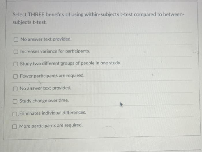 Select THREE benefits of using within-subjects t-test compared to between-
subjects t-test.
O No answer text provided.
Increases variance for participants.
O Study two different groups of people in one study.
O Fewer participants are required.
O No answer text provided.
O Study change over time.
O.Eliminates individual differences.
O More participants are required.
