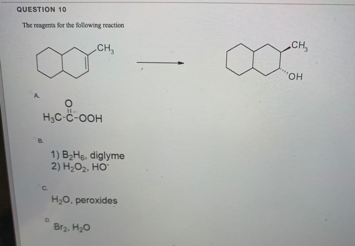 QUESTION 10
The reagents for the following reaction
CH,
CH3
HO,
A.
H3C-Ĉ-OOH
B.
1) B2H6, diglyme
2) H2O2, HO¯
C.
H2O, peroxides
D.
Br2, H20
