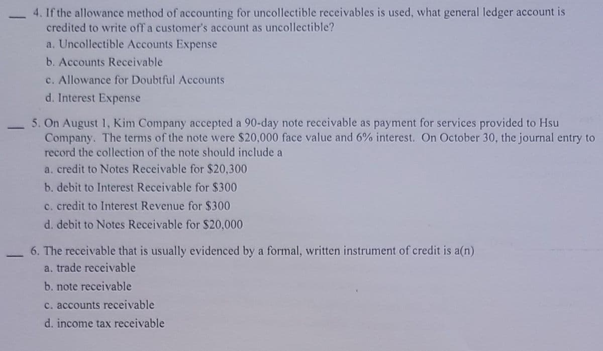 4. If the allowance method of accounting for uncollectible receivables is used, what general ledger account is
credited to write off a customer's account as uncollectible?
a. Uncollectible Accounts Expense
b. Accounts Receivable
c. Allowance for Doubtful Accounts
d. Interest Expense
5. On August 1, Kim Company accepted a 90-day note receivable as payment for services provided to Hsu
Company. The terms of the note were $20,000 face value and 6% interest. On October 30, the journal entry to
-
record the collection of the note should include a
a. credit to Notes Receivable for $20,300
b. debit to Interest Receivable for $300
c. credit to Interest Revenue for $300
d. debit to Notes Receivable for $20,000
6. The receivable that is usually evidenced by a formal, written instrument of credit is a(n)
a. trade receivable
b. note receivable
c. accounts receivable
d. income tax receivable
