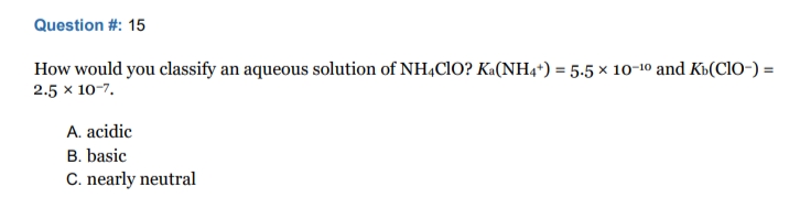 Question #: 15
How would you classify an aqueous solution of NH4CIO? Ka(NH4*) = 5.5 × 10-10 and K»(Cl0-) =
2.5 x 10-7.
A. acidic
B. basic
C. nearly neutral

