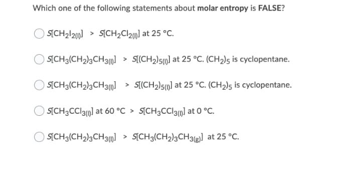 Which one of the following statements about molar entropy is FALSE?
O SICH212)] > S[CH2C121] at 25 °C.
O SICH3(CH2)3CH3)] > S[(CH2)5)] at 25 °C. (CH2)5 is cyclopentane.
SICH3(CH2)3CH3)] > S[(CH2)5(µ] at 25 °C. (CH2)5 is cyclopentane.
O SICH3CCI3()] at 60 °C > S[CH3CCI3)] at 0 °C.
O SỊCH3(CH2)3CH3)] > S[CH3(CH2)3CH3&)] at 25 °C.
