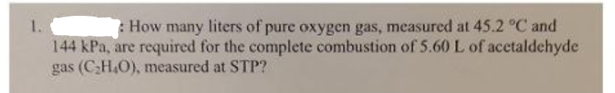 1.
How many liters of pure oxygen gas, measured at 45.2 °C and
144 kPa, are required for the complete combustion of 5.60 L of acetaldehyde
gas (C₂H₂O), measured at STP?