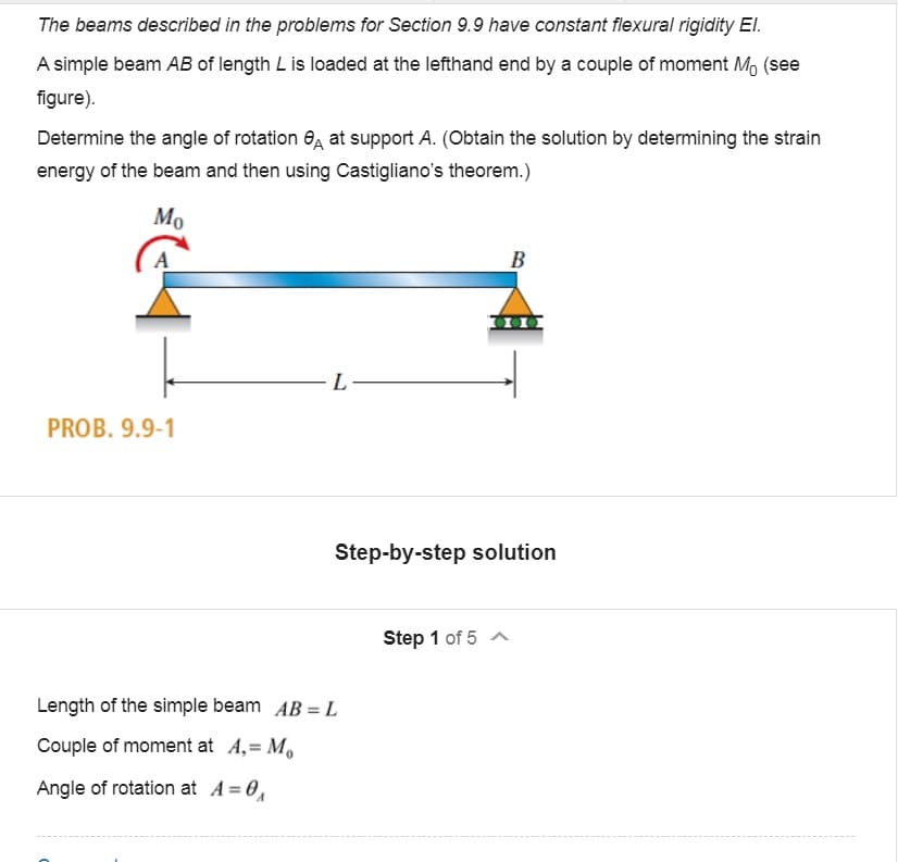 The beams described in the problems for Section 9.9 have constant flexural rigidity El.
A simple beam AB of length L is loaded at the lefthand end by a couple of moment M, (see
figure).
Determine the angle of rotation 6, at support A. (Obtain the solution by determining the strain
energy of the beam and then using Castigliano's theorem.)
Mo
B
L
PROB. 9.9-1
Step-by-step solution
Step 1 of 5 A
Length of the simple beam AB = L
Couple of moment at A,= M,
Angle of rotation at A= 0,
