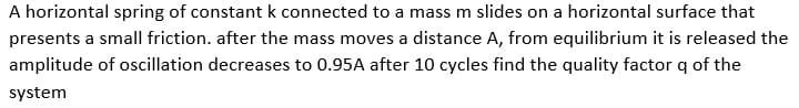 A horizontal spring of constant k connected to a mass m slides on a horizontal surface that
presents a small friction. after the mass moves a distance A, from equilibrium it is released the
amplitude of oscillation decreases to 0.95A after 10 cycles find the quality factor q of the
system