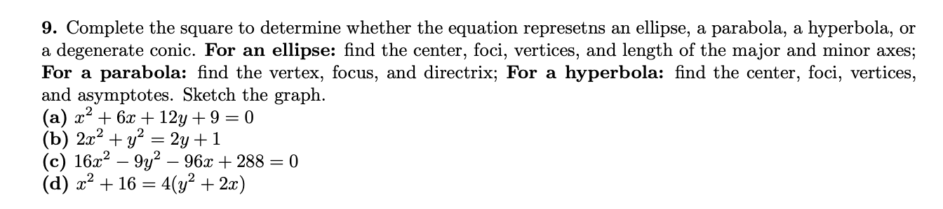 9. Complete the square to determine whether the equation represetns an ellipse, a parabola, a hyperbola, or
a degenerate conic. For an ellipse: find the center, foci, vertices, and length of the major and minor axes;
For a parabola: find the vertex, focus, and directrix; For a hyperbola: find the center, foci, vertices,
and asymptotes. Sketch the graph.
(а) х* + 6х + 12у + 9 — 0
(b) 2x2 + y? = 2y +1
(c) 16x? – 9y? – 96x + 288 = 0
(d) x² + 16 = 4(y² + 2x)
