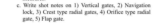 c. Write shot notes on 1) Vertical gates, 2) Navigation
lock, 3) Crest type radial gates, 4) Orifice type radial
gate, 5) Flap gate.
