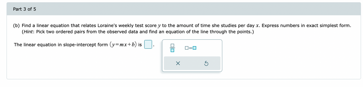 Part 3 of 5
(b) Find a linear equation that relates Loraine's weekly test score y to the amount of time she studies per day x. Express numbers in exact simplest form.
(Hint: Pick two ordered pairs from the observed data and find an equation of the line through the points.)
The linear equation in slope-intercept form (y=mx+b) is
0=0
X
Ś