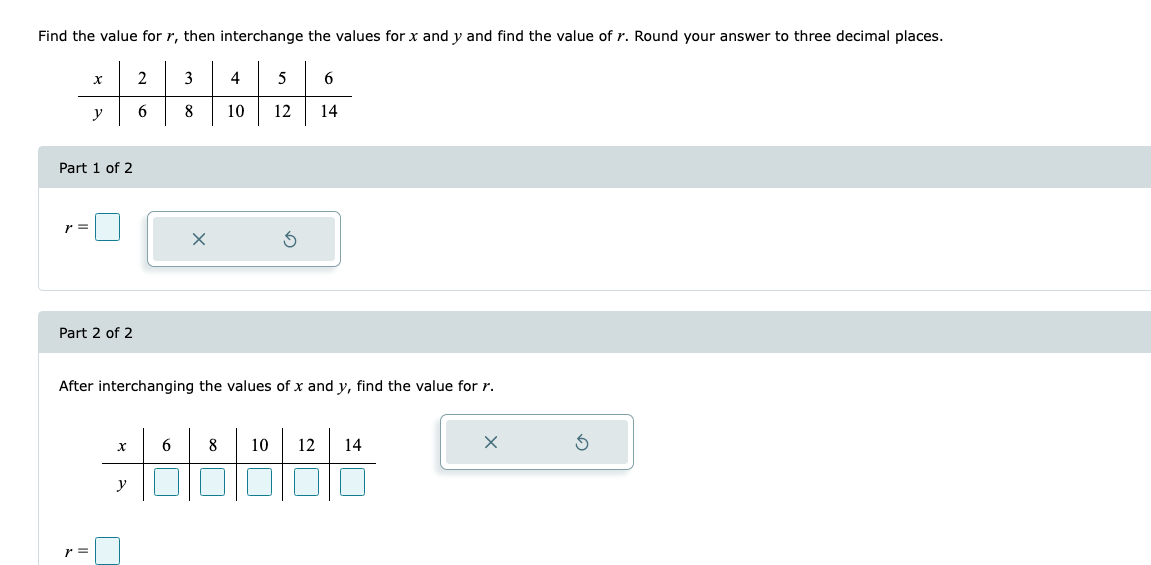 Find the value for r, then interchange the values for x and y and find the value of r. Round your answer to three decimal places.
x
2
3
4
5
6
y
6
8
10
12
14
Part 1 of 2
r =
X
Part 2 of 2
After interchanging the values of x and y, find the value for r.
x
6
8 10 12 14
y