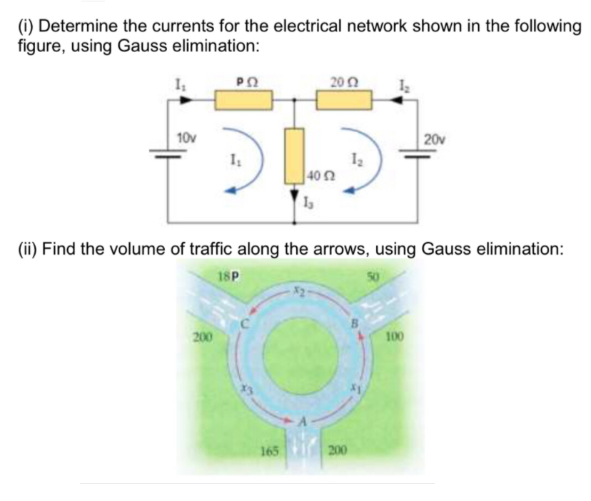 (i) Determine the currents for the electrical network shown in the following
figure, using Gauss elimination:
I
202
10v
20v
402
(ii) Find the volume of traffic along the arrows, using Gauss elimination:
18P
50
C.
200
100
165
200
