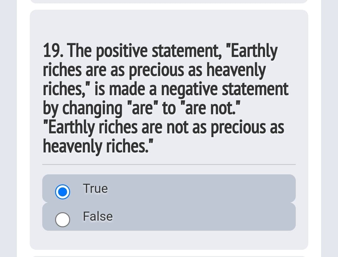 19. The positive statement, "Earthly
riches are as precious as heavenly
riches," is made a negative statement
by changing "are" to "are not."
"Earthly riches are not as precious as
heavenly riches."
True
False