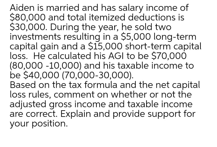 Aiden is married and has salary income of
$80,000 and total itemized deductions is
$30,000. During the year, he sold two
investments resulting in a $5,000 long-term
capital gain and a $15,000 short-term capital
loss. He calculated his AGI to be $70,000
(80,000 -10,000) and his taxable income to
be $40,000 (70,000-30,000).
Based on the tax formula and the net capital
loss rules, comment on whether or not the
adjusted gross income and taxable income
are correct. Explain and provide support for
your position.

