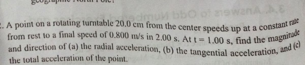 and direction of (a) the radial acceleration, (b) the tangential acceleration, and (c)
from rest to a final speed of 0.800 m/s in 2.00 s. At t 1.00 s, find the magnitude
bbo
of 21ewanAA
dmuM
A point on a rotating turntable 20.0 cm from the center speeds up at a constant
from rest to a final speed of 0.800 m/s in 2.00 s. At t = 1 00s find the magnito
the total acceleration of the point.
