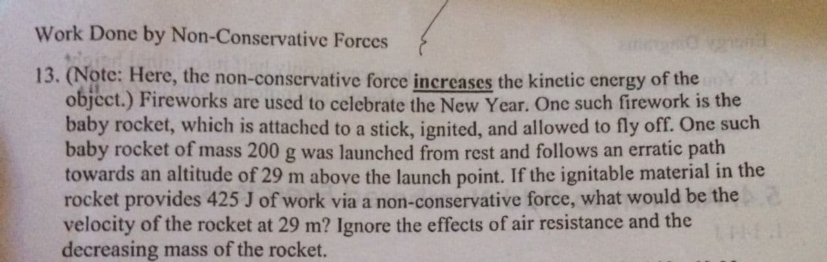 Work Done by Non-Conservative Forces
13. (Note: Here, the non-conservative force increases the kinetic energy of the OY 2r
object.) Fireworks are used to celebrate the New Year. Onc such firework is the
baby rocket, which is attached to a stick, ignited, and allowed to fly off. One such
baby rocket of mass 200 g was launched from rest and follows an erratic path
towards an altitude of 29 m above the launch point. If the ignitable material in the
rocket provides 425 J of work via a non-conservative force, what would be the
velocity of the rocket at 29 m? Ignore the effects of air resistance and the
decreasing mass of the rocket.
