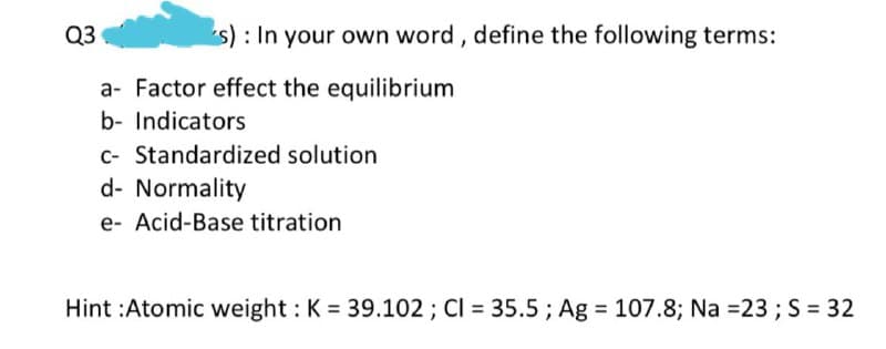 Q3
s) : In your own word, define the following terms:
a- Factor effect the equilibrium
b- Indicators
C- Standardized solution
d- Normality
e- Acid-Base titration
Hint :Atomic weight : K = 39.102 ; CI = 35.5 ; Ag = 107.8; Na =23 ; S = 32
%3D
