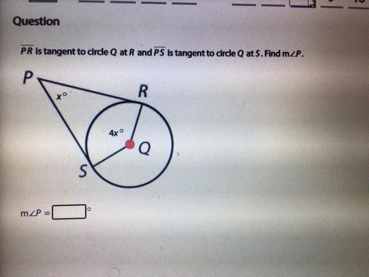 Question
PR is tangent to circle Q at R and PS Is tangent to circle Q at S. Find mZP.
4x°
mzP
