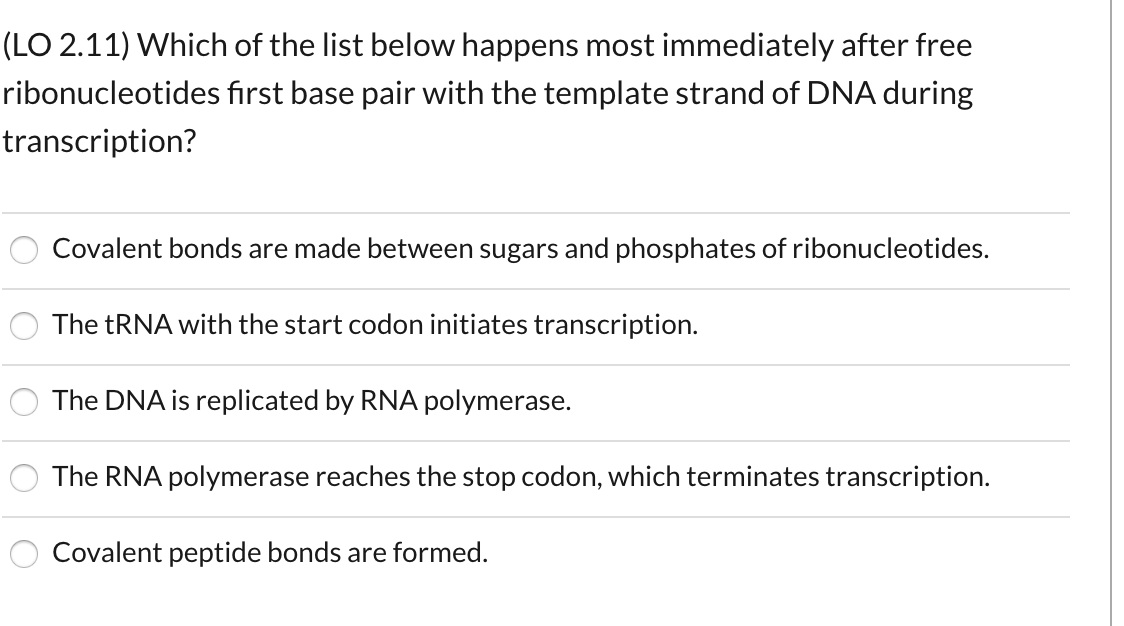 (LO 2.11) Which of the list below happens most immediately after free
ribonucleotides first base pair with the template strand of DNA during
transcription?
Covalent bonds are made between sugars and phosphates of ribonucleotides.
The TRNA with the start codon initiates transcription.
The DNA is replicated by RNA polymerase.
The RNA polymerase reaches the stop codon, which terminates transcription.
Covalent peptide bonds are formed.
