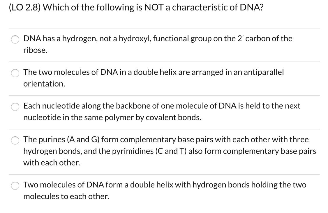 (LO 2.8) Which of the following is NOT a characteristic of DNA?
DNA has a hydrogen, not a hydroxyl, functional group on the 2' carbon of the
ribose.
The two molecules of DNA in a double helix are arranged in an antiparallel
orientation
Each nucleotide along the backbone of one molecule of DNA is held to the next
nucleotide in the same polymer by covalent bonds.
The purines (A and G) form complementary base pairs with each other with three
hydrogen bonds, and the pyrimidines (C and T) also form complementary base pairs
with each other.
Two molecules of DNA form a double helix with hydrogen bonds holding the two
molecules to each other.
