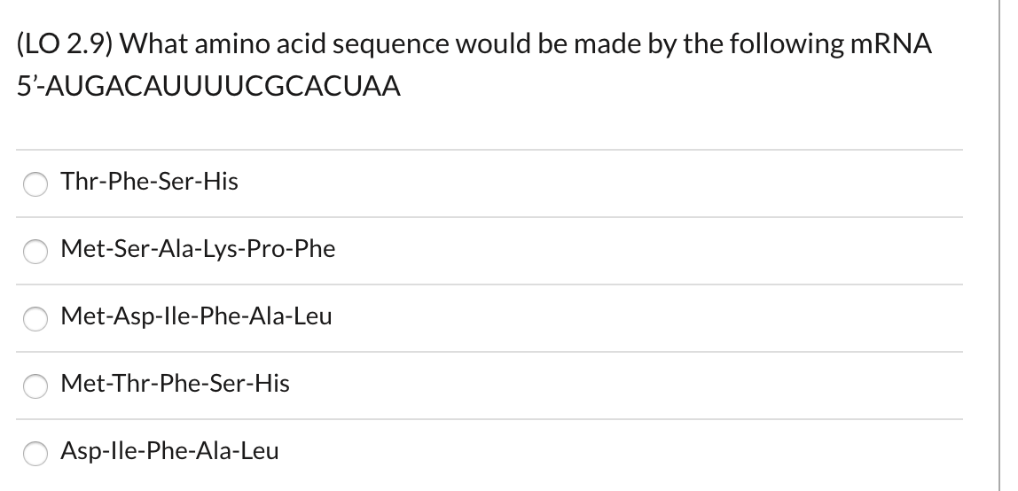 (LO 2.9) What amino acid sequence would be made by the following MRNA
5'-AUGACAUUUUCGCACUAA
Thr-Phe-Ser-His
Met-Ser-Ala-Lys-Pro-Phe
Met-Asp-lle-Phe-Ala-Leu
Met-Thr-Phe-Ser-His
Asp-lle-Phe-Ala-Leu
