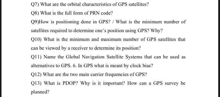 Q7) What are the orbital characteristics of GPS satellites?
Q8) What is the full form of PRN code?
Q9)How is positioning done in GPS? / What is the minimum number of
satellites required to determine one's position using GPS? Why?
Q10) What is the minimum and maximum number of GPS satellites that
can be viewed by a receiver to determine its position?
Q11) Name the Global Navigation Satellite Systems that can be used as
alternatives to GPS. 6. In GPS what is meant by clock bias?
Q12) What are the two main carrier frequencies of GPS?
Q13) What is PDOP? Why is it important? How can a GPS survey be
planned?
