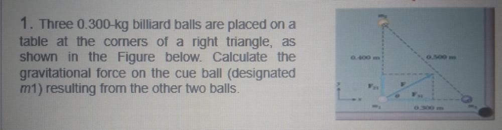 1. Three 0.300-kg billiard balls are placed on a
table at the corners of a right triangle, as
shown in the Figure below. Calculate the
gravitational force on the cue ball (designated
m1) resulting from the other two balls.
0400 m
G.500 mm
