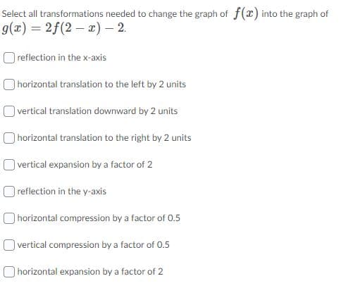 Select all transformations needed to change the graph of f(x) into the graph of
g(x) = 2f(2 – x) – 2.
O reflection in the x-axis
O horizontal translation to the left by 2 units
O vertical translation downward by 2 units
horizontal translation to the right by 2 units
vertical expansion by a factor of 2
O reflection in the y-axis
horizontal compression by a factor of 0.5
O vertical compression by a factor of 0.5
O horizontal expansion by a factor of 2
