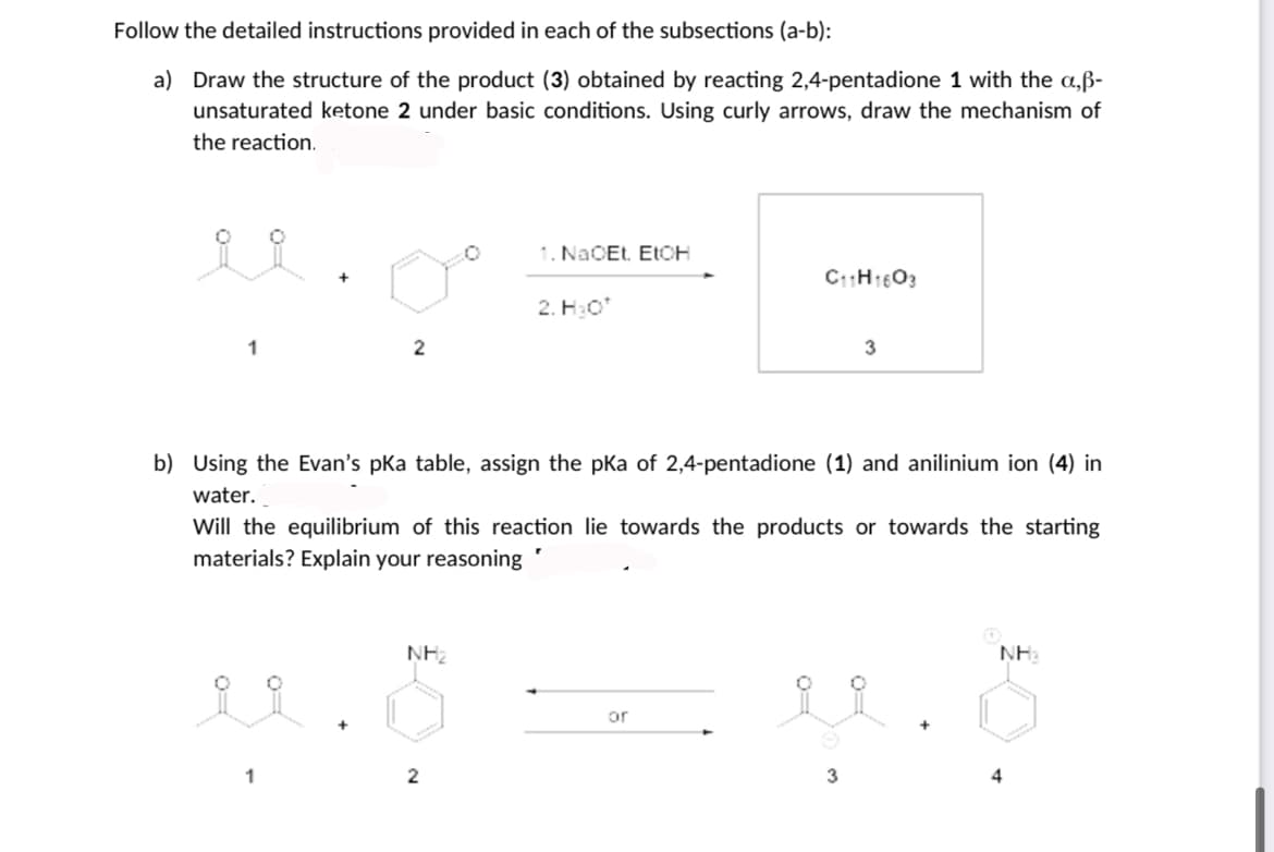 Follow the detailed instructions provided in each of the subsections (a-b):
a) Draw the structure of the product (3) obtained by reacting 2,4-pentadione 1 with the a,ß-
unsaturated ketone 2 under basic conditions. Using curly arrows, draw the mechanism of
the reaction.
1. NACET. ELCH
2. H:o
b) Using the Evan's pka table, assign the pKa of 2,4-pentadione (1) and anilinium ion (4) in
water.
Will the equilibrium of this reaction lie towards the products or towards the starting
materials? Explain your reasoning
NH2
NH:
or
3
4
